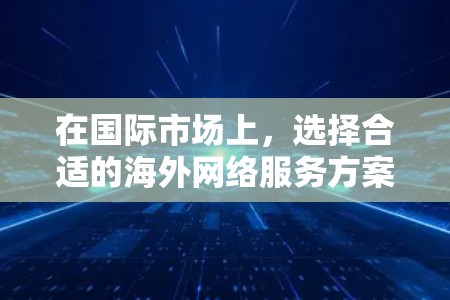 在国际市场上，选择合适的海外网络服务方案非常重要，因为网络服务的差异会影响用户体验和成本。以下是一个全面的海外网络服务方案，涵盖选择、比较和推荐