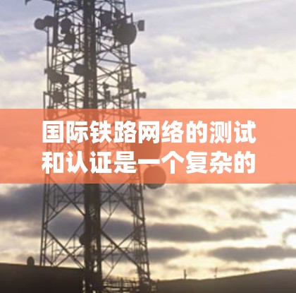 国际铁路网络的测试和认证是一个复杂的系统，旨在确保车辆在高速行驶时的安全和舒适性。以下是关于国际铁路网络测试和认证的主要内容，按模块整理