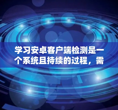 学习安卓客户端检测是一个系统且持续的过程，需要深入理解和实践。以下是一个有条理的总结，帮助你更好地掌握这一领域的知识