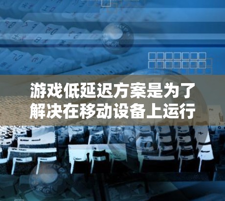 游戏低延迟方案是为了解决在移动设备上运行效率低下的问题，特别是在处理小屏幕分辨率和高响应速度要求的情况下，通过优化硬件、软件和技术来提升游戏性能