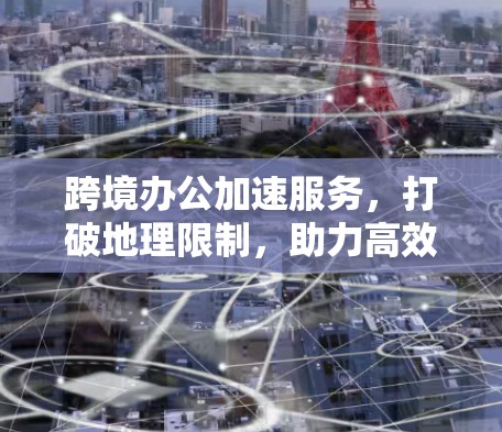 跨境办公加速服务，打破地理限制，助力高效沟通