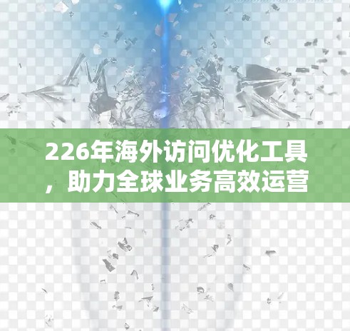 226年海外访问优化工具，助力全球业务高效运营