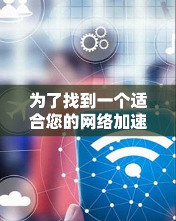 为了找到一个适合您的网络加速工具，您可以按照以下步骤进行选择和评估