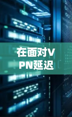 在面对VPN延迟时，以下是一个系统化的解决步骤和建议