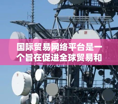 国际贸易网络平台是一个旨在促进全球贸易和连接企业的网络工具，通过互联网实现商品和服务的交易和配送。以下是对该主题的分步解释