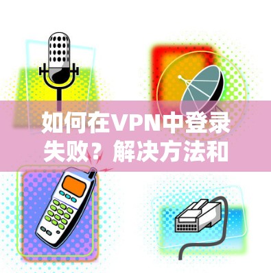 如何在VPN中登录失败？解决方法和应对策略