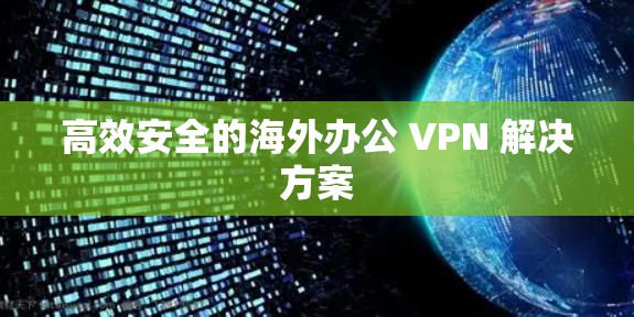 高效安全的海外办公 VPN 解决方案 高效安全的海外办公 VPN 解决方案