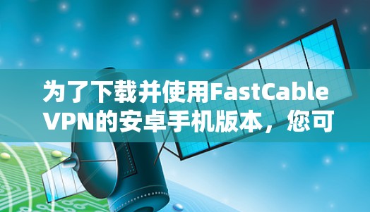 为了下载并使用FastCable VPN的安卓手机版本,您可以按照以下步骤操作 为了下载并使用FastCable VPN的安卓手机版本,您可以按照以下步骤操作