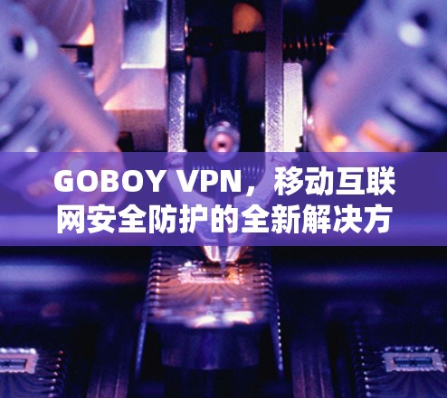 GOBOY VPN，移动互联网安全防护的全新解决方案