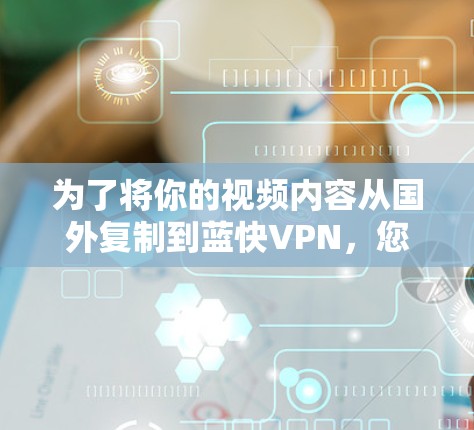 为了将你的视频内容从国外复制到蓝快VPN，您可以按照以下步骤进行操作