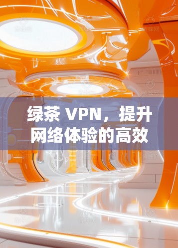 绿茶 VPN，提升网络体验的高效 VPN 系统