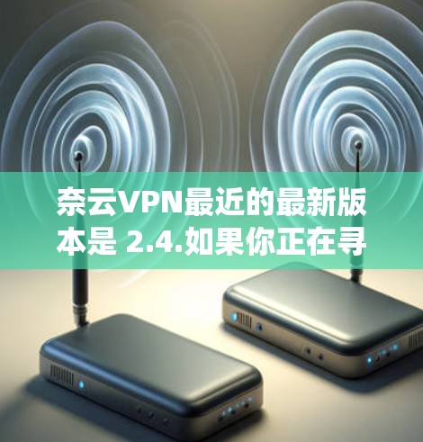 奈云VPN最近的最新版本是 2.4.如果你正在寻找最新的VPN软件，可以选择这个版本。此外，如果你对性能和安全性有较高要求，可以考虑尝试 DeepSpeed，它在性能和安全性方面都有显著优势