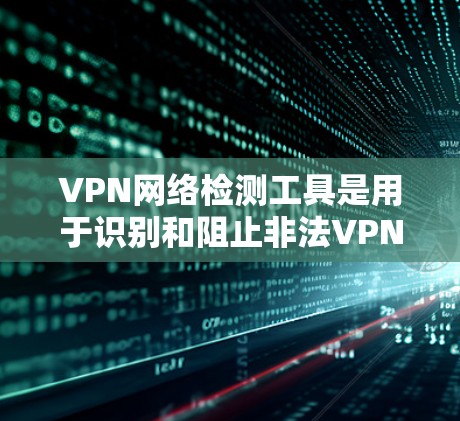 VPN网络检测工具是用于识别和阻止非法VPN流量的工具，有助于保护用户免受被检测到的异常网络访问。以下是对这些工具的详细总结和建议
