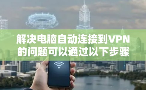 解决电脑自动连接到VPN的问题可以通过以下步骤进行