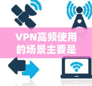 VPN高频使用的场景主要是那些需要用户同时在线访问多个网络服务的情况，以下是一些常见的高频使用场景