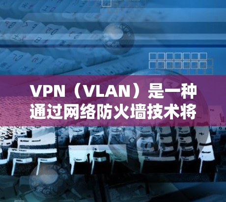 VPN（VLAN）是一种通过网络防火墙技术将网络流量分为独立的子网，允许用户在特定子网内部访问网络资源，同时在其他子网内部隐藏访问。以下是关于VPN的详细分享