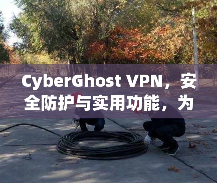 CyberGhost VPN，安全防护与实用功能，为你的网络安全保驾护航
