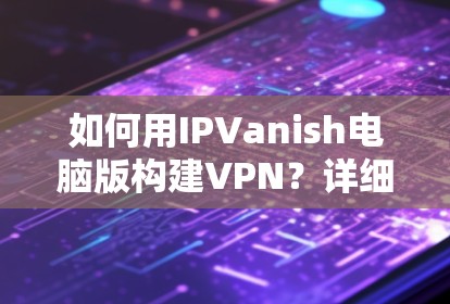 如何用IPVanish电脑版构建VPN？详细步骤与安全防护