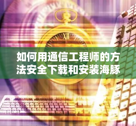 如何用通信工程师的方法安全下载和安装海豚VPN