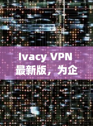 Ivacy VPN 最新版，为企业和家庭用户打造安全可靠的网络隔离解决方案