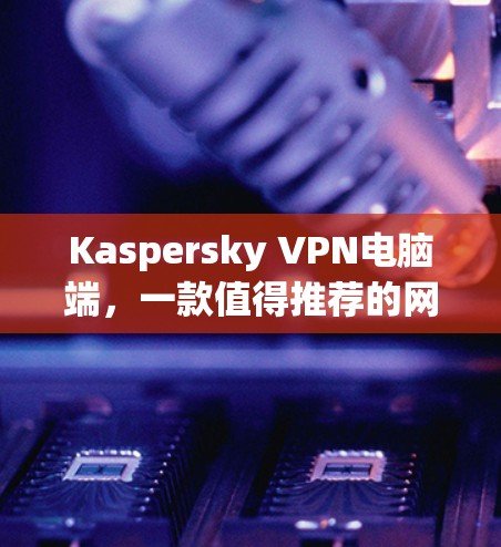 Kaspersky VPN电脑端，一款值得推荐的网络安全解决方案