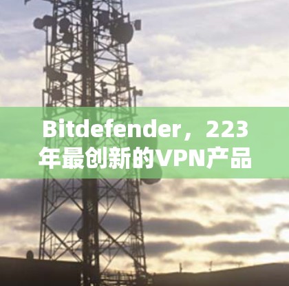 Bitdefender，223年最创新的VPN产品，安全防护再升级！