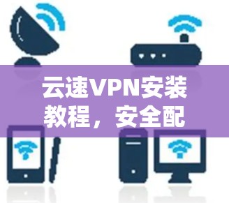 云速VPN安装教程，安全配置与使用指南
