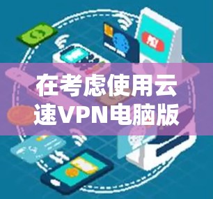 在考虑使用云速VPN电脑版时，以下是一些关键点和步骤的总结