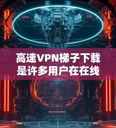 高速VPN梯子下载是许多用户在在线观看时会使用的工具，可以帮助他们快速下载大量资源。以下是关于如何下载高速VPN梯子的步骤和建议