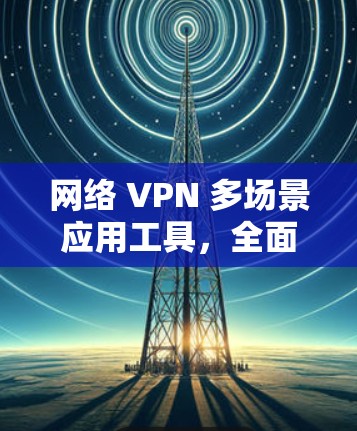 网络 VPN 多场景应用工具，全面保障网络安全与隐私保护