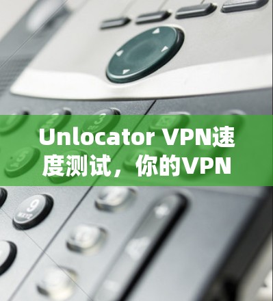 Unlocator VPN速度测试，你的VPN选择指南