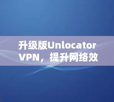 升级版Unlocator VPN，提升网络效率，保障安全防护
