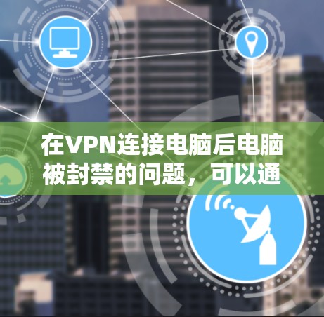 在VPN连接电脑后电脑被封禁的问题，可以通过以下步骤逐步解决