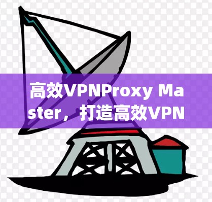 高效VPNProxy Master，打造高效VPN新范式