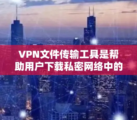 VPN文件传输工具是帮助用户下载私密网络中的文件的便捷工具，但使用它们需要综合考虑多种因素。以下是对这些工具的详细分析