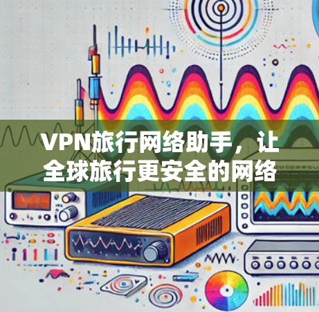 VPN旅行网络助手，让全球旅行更安全的网络连接