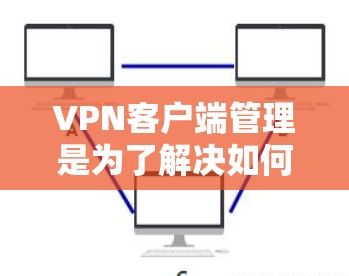 VPN客户端管理是为了解决如何安全地访问国际VPN服务器而进行的步骤和操作。以下是详细地说明 VPN客户端管理的相关信息