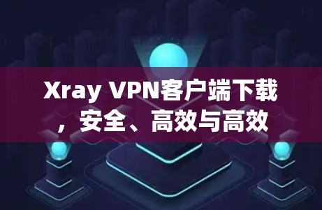Xray VPN客户端下载，安全、高效与高效