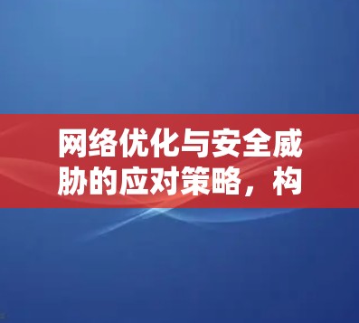 网络优化与安全威胁的应对策略，构建安全网络环境
