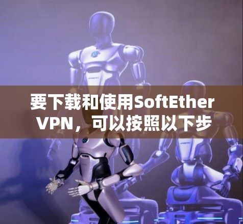 要下载和使用SoftEther VPN，可以按照以下步骤进行