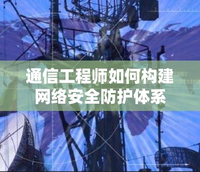 通信工程师如何构建网络安全防护体系