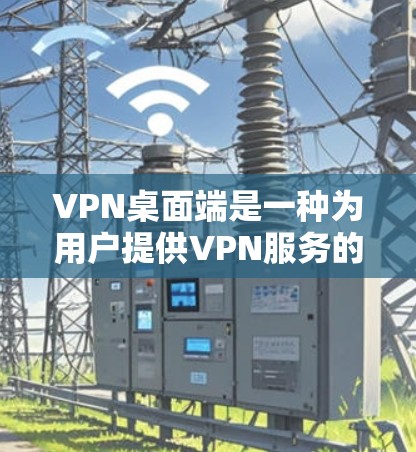 VPN桌面端是一种为用户提供VPN服务的桌面应用程序，通常与网络服务提供商（NNP）或虚拟网络服务提供商（VSSP）合作。以下是关于VPN桌面端的几种常见类型及其特点