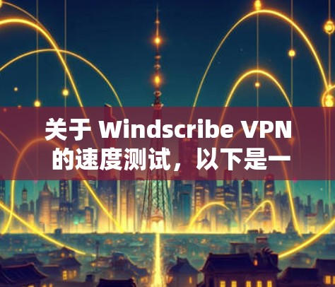 关于 Windscribe VPN 的速度测试，以下是一些关键点和建议