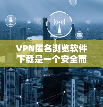 VPN匿名浏览软件下载是一个安全而重要的步骤，以下是一些逐步指南