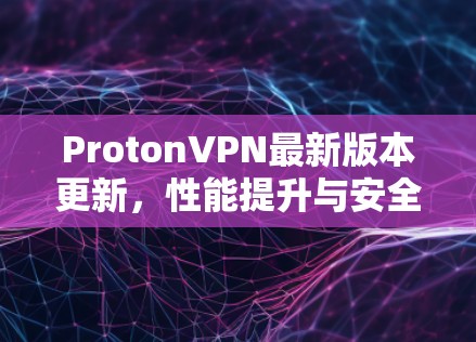 ProtonVPN最新版本更新，性能提升与安全升级的完美结合