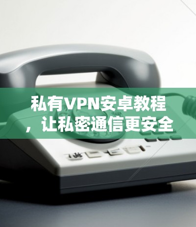私有VPN安卓教程，让私密通信更安全