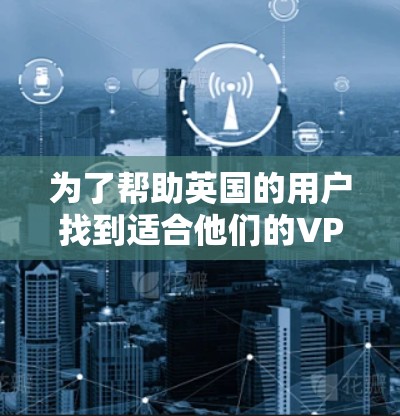 为了帮助英国的用户找到适合他们的VPN网站，以下是一些推荐，这些网站符合英国的相关法律法规，提供符合要求的服务，并且易于使用