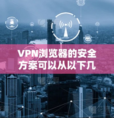 VPN浏览器的安全方案可以从以下几个方面进行综合考虑