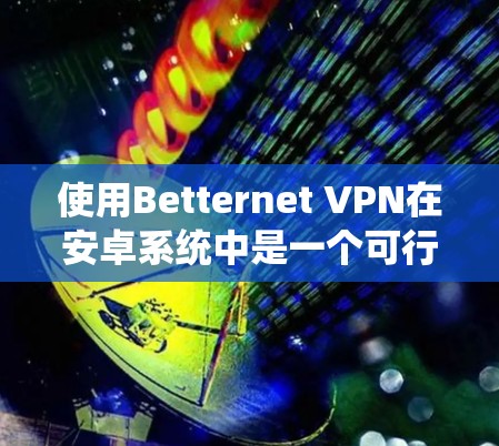 使用Betternet VPN在安卓系统中是一个可行且方便的VPN解决方案，以下是详细的步骤指南