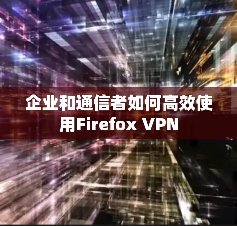 企业和通信者如何高效使用Firefox VPN